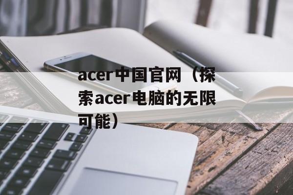 acer中国官网（探索acer电脑的无限可能）-第1张图片-居家生活