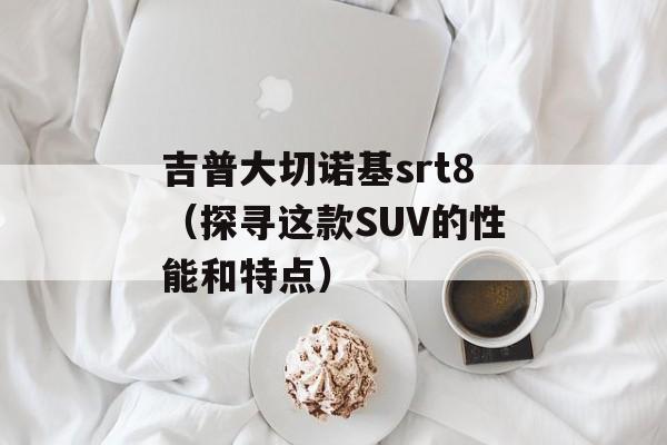 吉普大切诺基srt8（探寻这款SUV的性能和特点）-第1张图片-居家生活