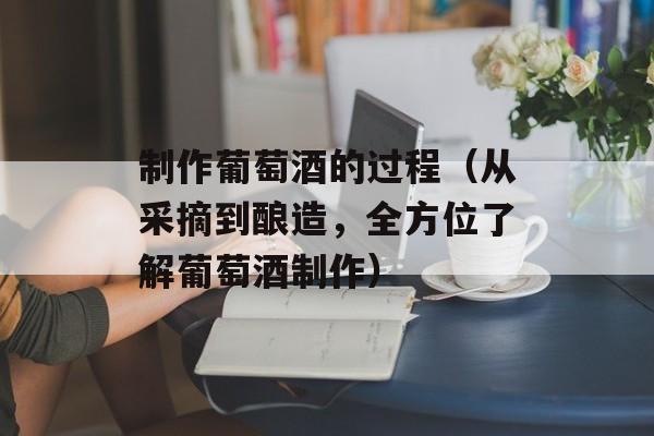 制作葡萄酒的过程（从采摘到酿造，全方位了解葡萄酒制作）-第1张图片-居家生活