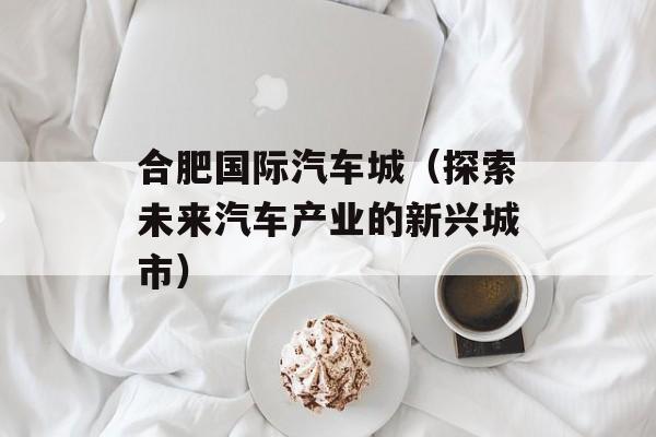 合肥国际汽车城（探索未来汽车产业的新兴城市）-第1张图片-居家生活