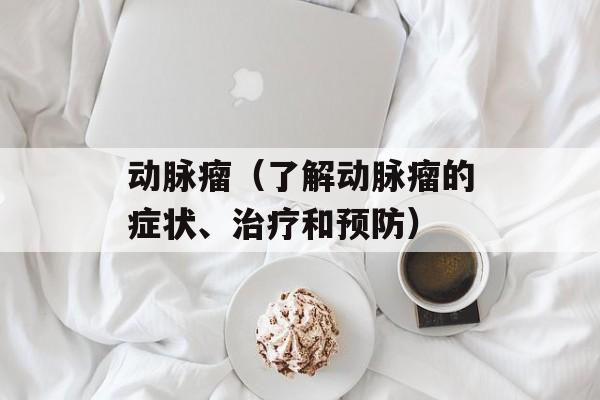 动脉瘤（了解动脉瘤的症状、治疗和预防）-第1张图片-居家生活