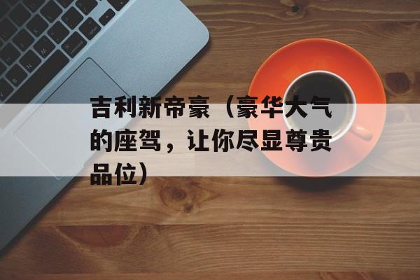 吉利新帝豪（豪华大气的座驾，让你尽显尊贵品位）-第1张图片-居家生活