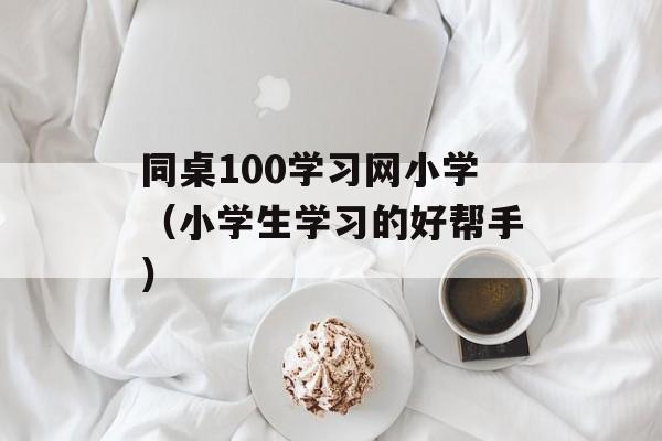同桌100学习网小学（小学生学习的好帮手）-第1张图片-居家生活
