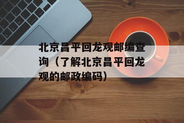 北京昌平回龙观邮编查询（了解北京昌平回龙观的邮政编码）-第1张图片-居家生活