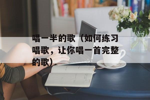唱一半的歌（如何练习唱歌，让你唱一首完整的歌）-第1张图片-居家生活