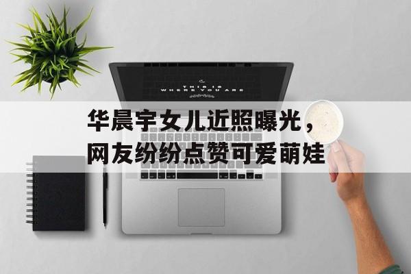 华晨宇女儿近照曝光，网友纷纷点赞可爱萌娃-第1张图片-居家生活