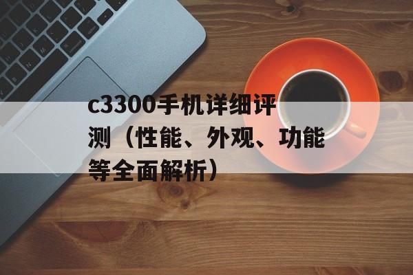 c3300手机详细评测（性能、外观、功能等全面解析）-第1张图片-居家生活