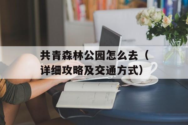 共青森林公园怎么去（详细攻略及交通方式）-第1张图片-居家生活