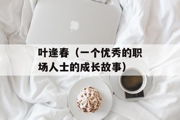 叶逢春（一个优秀的职场人士的成长故事）-第1张图片-居家生活