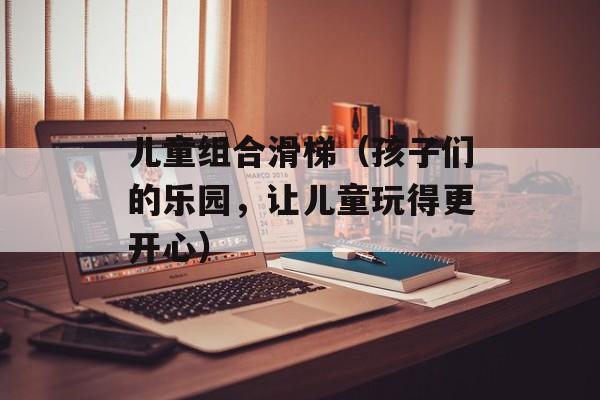儿童组合滑梯（孩子们的乐园，让儿童玩得更开心）-第1张图片-居家生活
