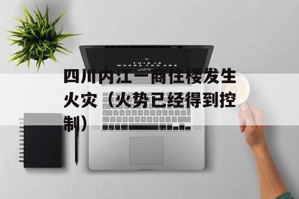 四川内江一商住楼发生火灾（火势已经得到控制）-第1张图片-居家生活