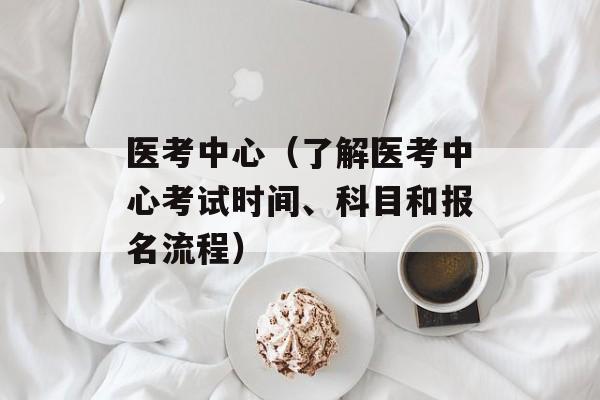 医考中心（了解医考中心考试时间、科目和报名流程）-第1张图片-居家生活
