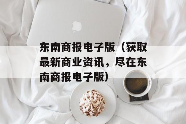 东南商报电子版（获取最新商业资讯，尽在东南商报电子版）-第1张图片-居家生活