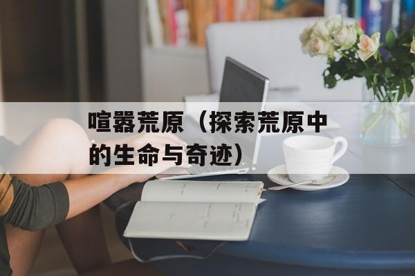 喧嚣荒原（探索荒原中的生命与奇迹）-第1张图片-居家生活