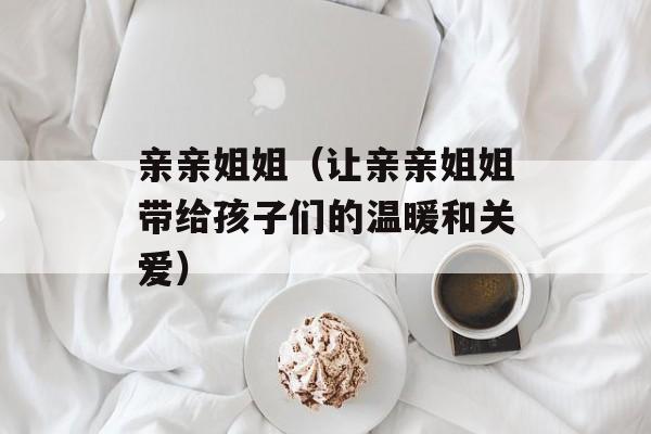 亲亲姐姐（让亲亲姐姐带给孩子们的温暖和关爱）-第1张图片-居家生活