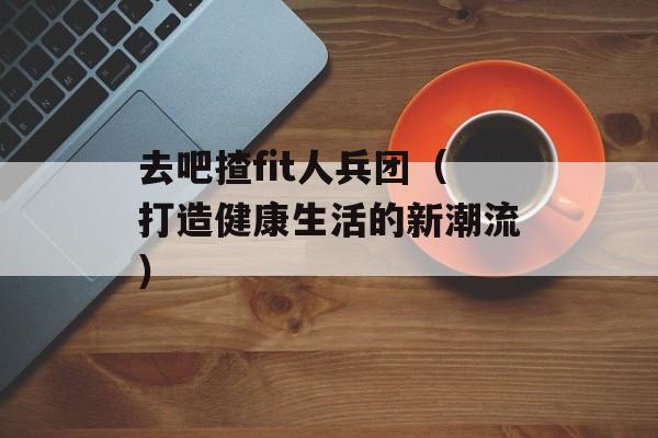 去吧揸fit人兵团（打造健康生活的新潮流）-第1张图片-居家生活
