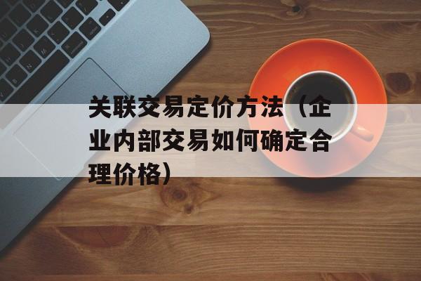 关联交易定价方法（企业内部交易如何确定合理价格）-第1张图片-居家生活