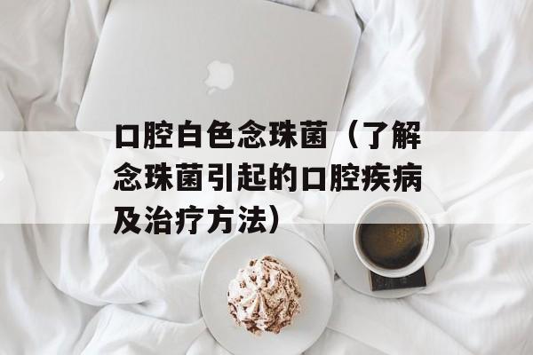 口腔白色念珠菌（了解念珠菌引起的口腔疾病及治疗方法）-第1张图片-居家生活