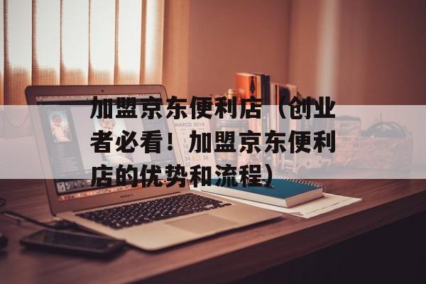 加盟京东便利店（创业者必看！加盟京东便利店的优势和流程）-第1张图片-居家生活