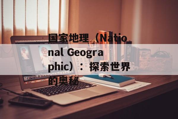 国家地理（National Geographic）：探索世界的奥秘-第1张图片-居家生活