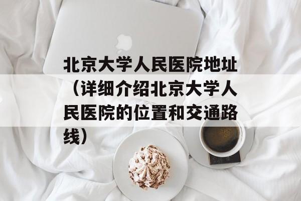 北京大学人民医院地址（详细介绍北京大学人民医院的位置和交通路线）-第1张图片-居家生活