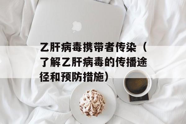 乙肝病毒携带者传染（了解乙肝病毒的传播途径和预防措施）-第1张图片-居家生活