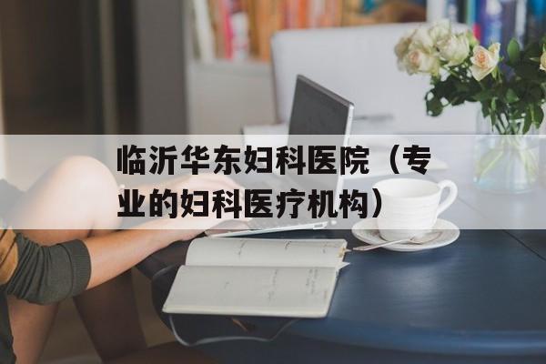 临沂华东妇科医院（专业的妇科医疗机构）-第1张图片-居家生活