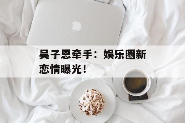 吴子恩牵手：娱乐圈新恋情曝光！-第1张图片-居家生活