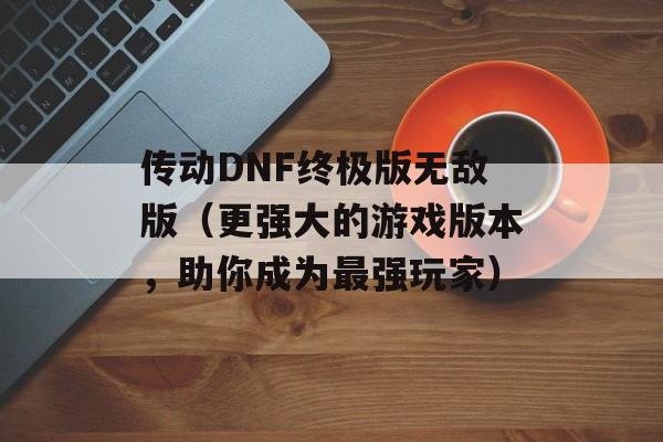 传动DNF终极版无敌版（更强大的游戏版本，助你成为最强玩家）-第1张图片-居家生活