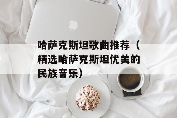 哈萨克斯坦歌曲推荐（精选哈萨克斯坦优美的民族音乐）-第1张图片-居家生活