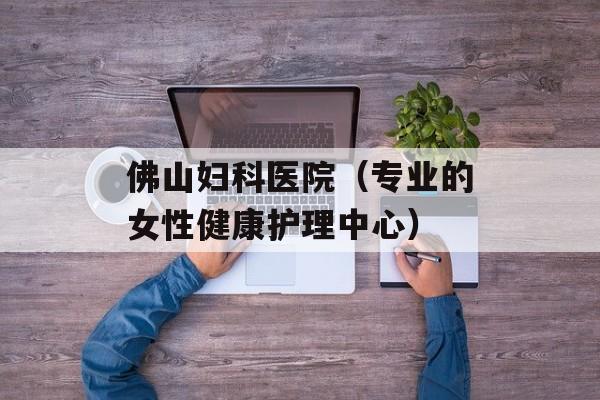 佛山妇科医院（专业的女性健康护理中心）-第1张图片-居家生活