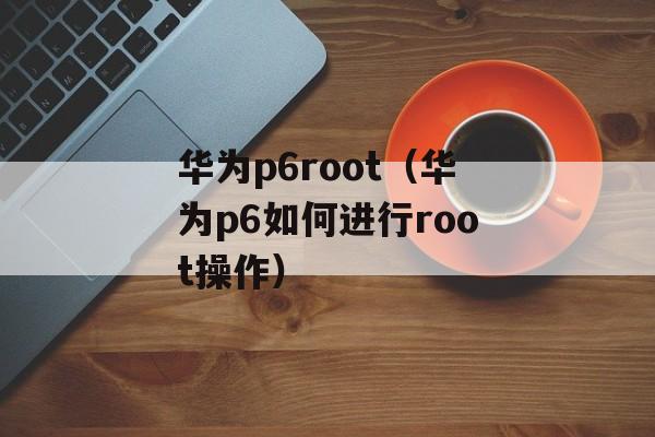 华为p6root（华为p6如何进行root操作）-第1张图片-居家生活