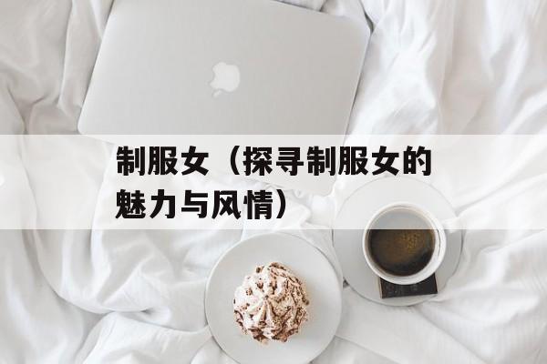 制服女（探寻制服女的魅力与风情）-第1张图片-居家生活