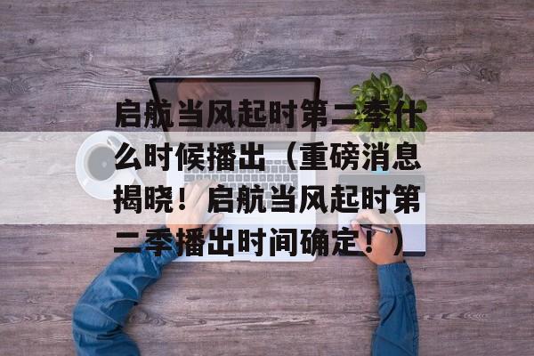 启航当风起时第二季什么时候播出（重磅消息揭晓！启航当风起时第二季播出时间确定！）-第1张图片-居家生活