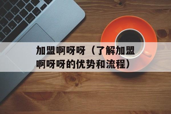 加盟啊呀呀（了解加盟啊呀呀的优势和流程）-第1张图片-居家生活