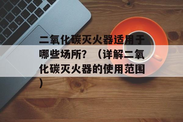 二氧化碳灭火器适用于哪些场所？（详解二氧化碳灭火器的使用范围）-第1张图片-居家生活