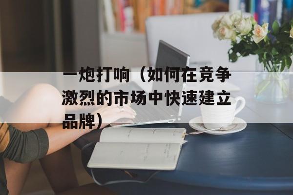 一炮打响（如何在竞争激烈的市场中快速建立品牌）-第1张图片-居家生活