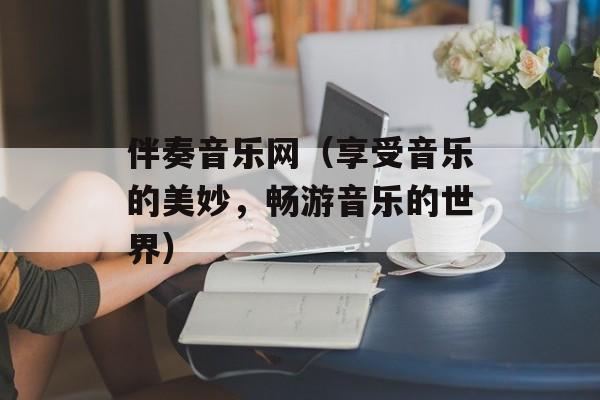 伴奏音乐网（享受音乐的美妙，畅游音乐的世界）-第1张图片-居家生活