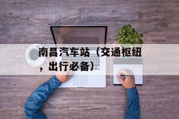 南昌汽车站（交通枢纽，出行必备）-第1张图片-居家生活