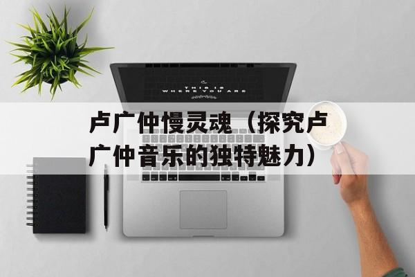 卢广仲慢灵魂（探究卢广仲音乐的独特魅力）-第1张图片-居家生活