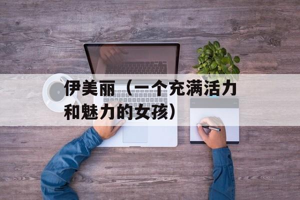 伊美丽（一个充满活力和魅力的女孩）-第1张图片-居家生活