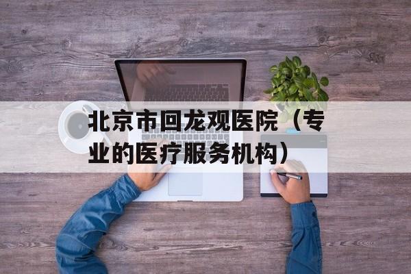 北京市回龙观医院（专业的医疗服务机构）-第1张图片-居家生活