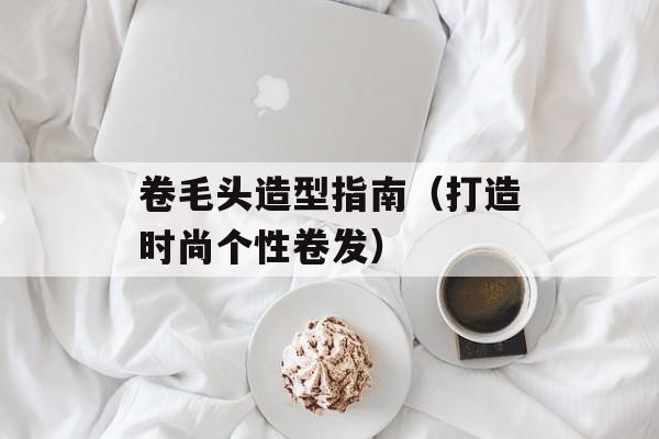 卷毛头造型指南（打造时尚个性卷发）-第1张图片-居家生活