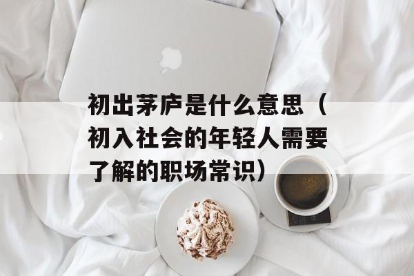 初出茅庐是什么意思（初入社会的年轻人需要了解的职场常识）-第1张图片-居家生活