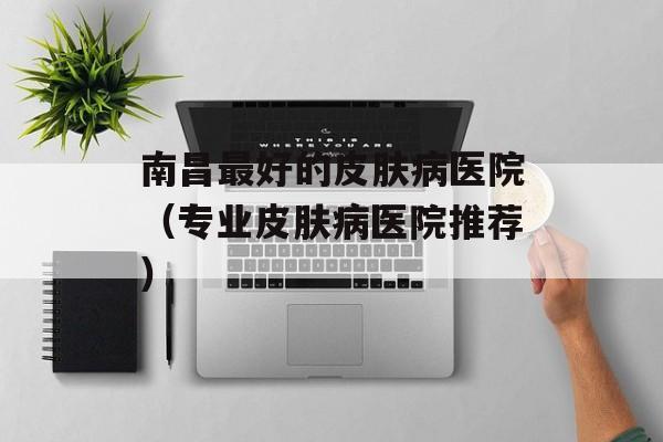 南昌最好的皮肤病医院（专业皮肤病医院推荐）-第1张图片-居家生活