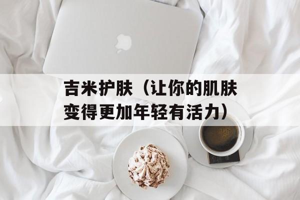 吉米护肤（让你的肌肤变得更加年轻有活力）-第1张图片-居家生活