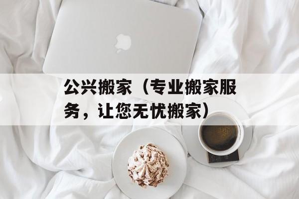 公兴搬家（专业搬家服务，让您无忧搬家）-第1张图片-居家生活