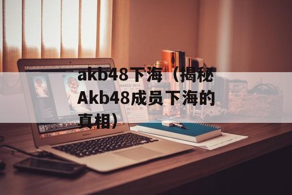akb48下海（揭秘Akb48成员下海的真相）-第1张图片-居家生活