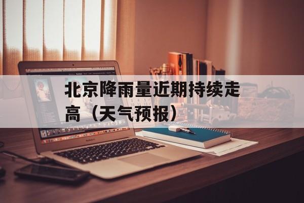 北京降雨量近期持续走高（天气预报）-第1张图片-居家生活