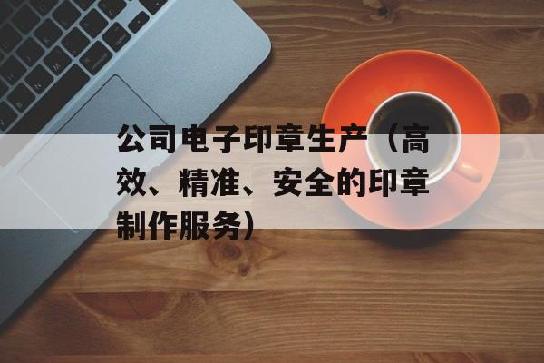 公司电子印章生产（高效、精准、安全的印章制作服务）-第1张图片-居家生活